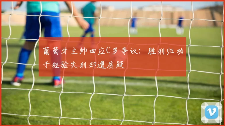 葡萄牙主帅回应C罗争议：胜利归功于经验失利却遭质疑