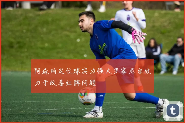 阿森纳定位球实力强大罗塞尼尔致力于改善红牌问题