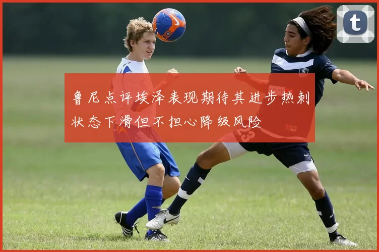 鲁尼点评埃泽表现期待其进步热刺状态下滑但不担心降级风险