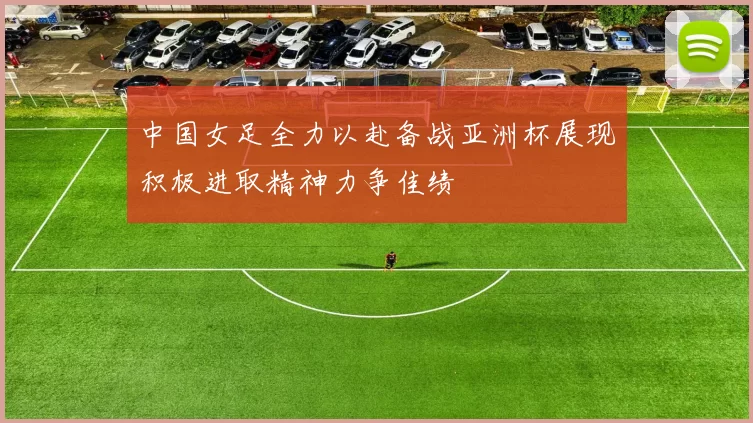 中国女足全力以赴备战亚洲杯展现积极进取精神力争佳绩