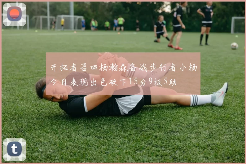 开拓者召回杨瀚森备战步行者小杨今日表现出色砍下15分9板5助
