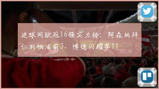 进球网欧冠16强实力榜：阿森纳拜仁利物浦前3，博德闪耀第11