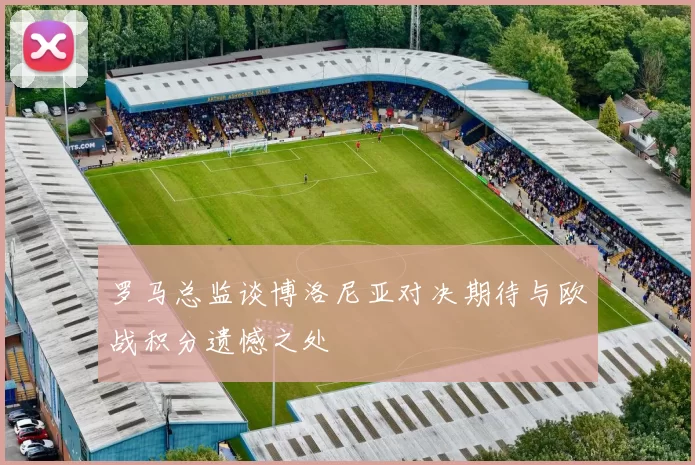 罗马总监谈博洛尼亚对决期待与欧战积分遗憾之处
