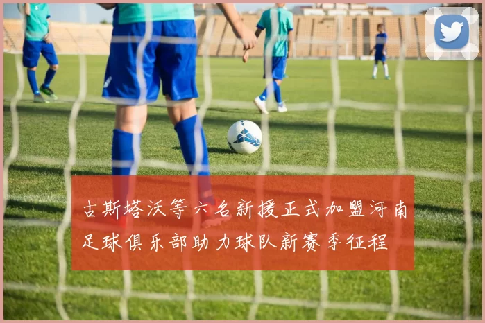 古斯塔沃等六名新援正式加盟河南足球俱乐部助力球队新赛季征程