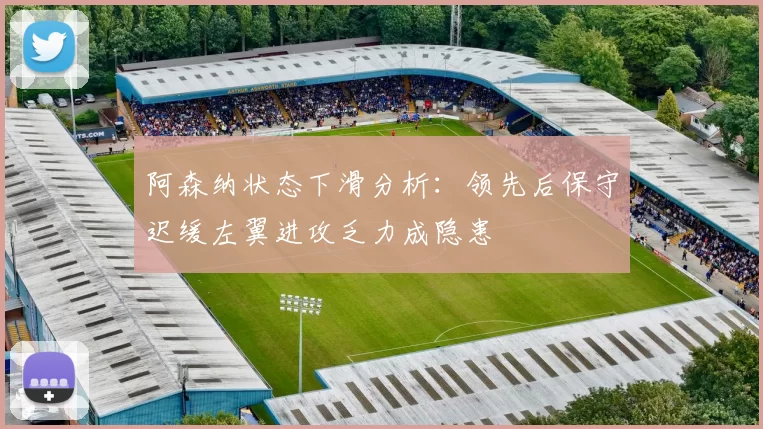 阿森纳状态下滑分析：领先后保守迟缓左翼进攻乏力成隐患