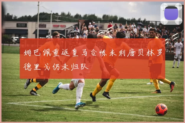 姆巴佩重返皇马合练米利唐贝林罗德里戈仍未归队