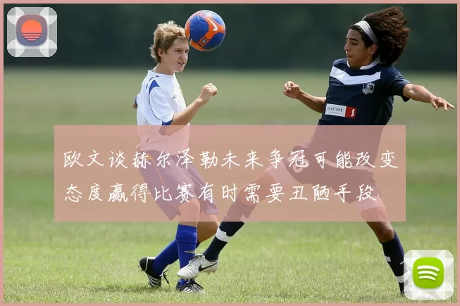 欧文谈赫尔泽勒未来争冠可能改变态度赢得比赛有时需要丑陋手段
