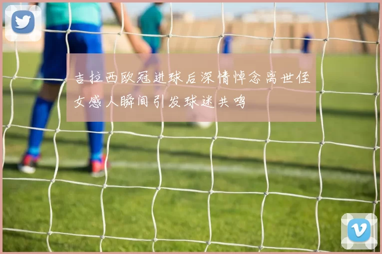 吉拉西欧冠进球后深情悼念离世侄女感人瞬间引发球迷共鸣