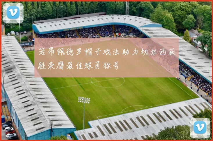 若昂佩德罗帽子戏法助力切尔西获胜荣膺最佳球员称号