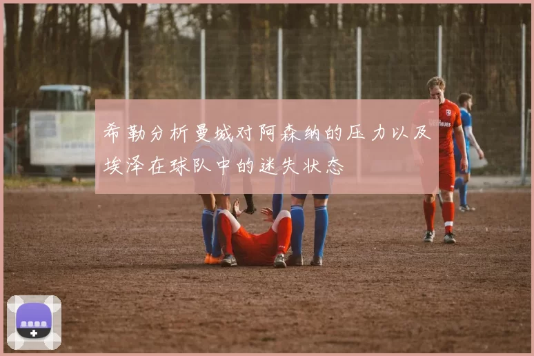 希勒分析曼城对阿森纳的压力以及埃泽在球队中的迷失状态