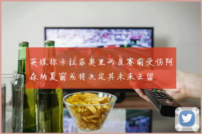 英媒称卡拉菲奥里两度赛前受伤阿森纳夏窗或将决定其未来去留