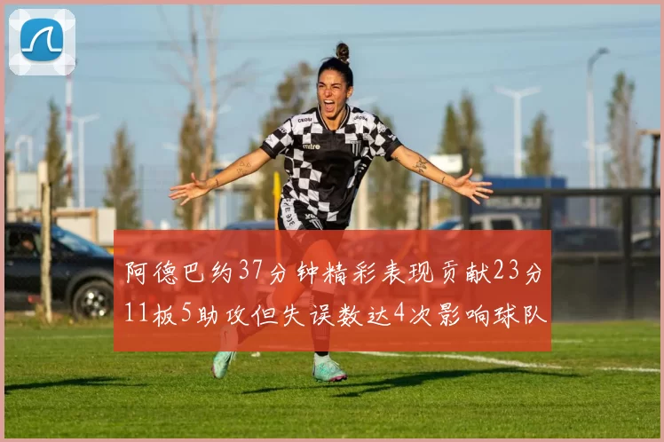 阿德巴约37分钟精彩表现贡献23分11板5助攻但失误数达4次影响球队表现