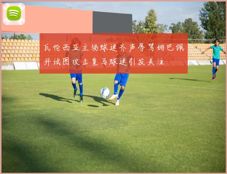 瓦伦西亚主场球迷齐声辱骂姆巴佩并试图攻击皇马球迷引发关注