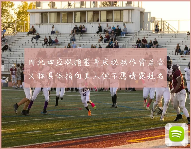 内托回应双指塞耳庆祝动作背后含义称具体指向某人但不愿透露姓名