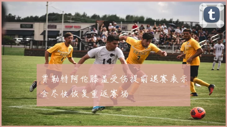 贾勒特阿伦膝盖受伤提前退赛表示会尽快恢复重返赛场