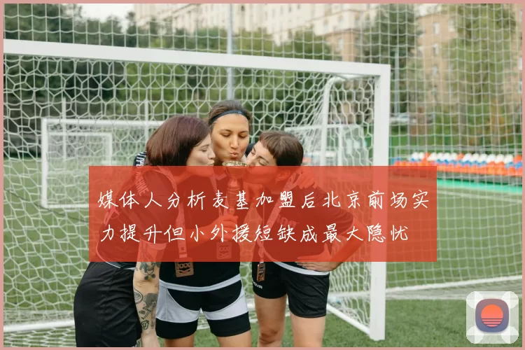 媒体人分析麦基加盟后北京前场实力提升但小外援短缺成最大隐忧
