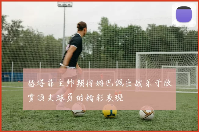 赫塔菲主帅期待姆巴佩出战乐于欣赏顶尖球员的精彩表现