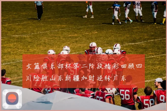 女篮俱乐部杯第二阶段精彩回顾四川险胜山东新疆加时逆转广东
