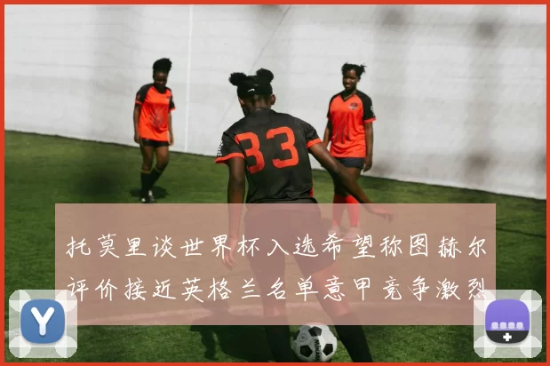 托莫里谈世界杯入选希望称图赫尔评价接近英格兰名单意甲竞争激烈