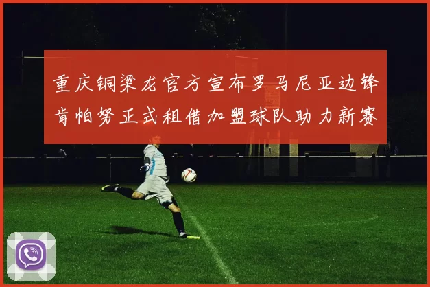 重庆铜梁龙官方宣布罗马尼亚边锋肯帕努正式租借加盟球队助力新赛季