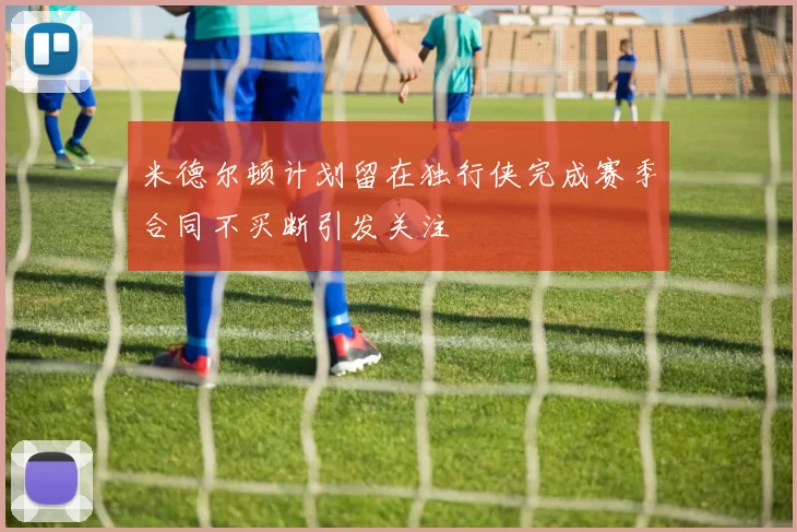 米德尔顿计划留在独行侠完成赛季合同不买断引发关注