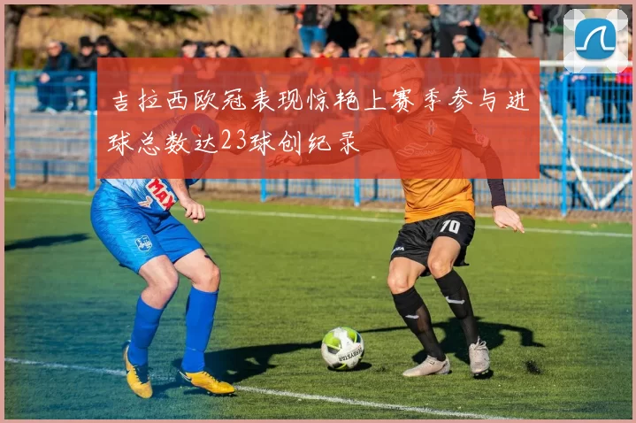 吉拉西欧冠表现惊艳上赛季参与进球总数达23球创纪录