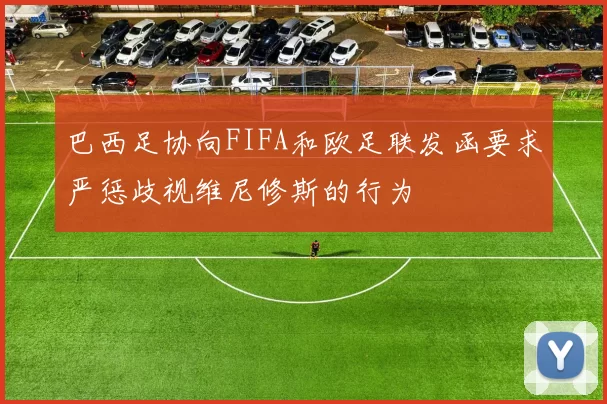 巴西足协向FIFA和欧足联发函要求严惩歧视维尼修斯的行为