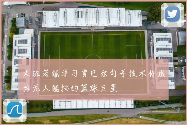 文班若能学习贾巴尔勾手技术将成为无人能挡的篮球巨星