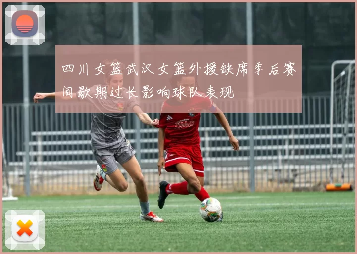 四川女篮武汉女篮外援缺席季后赛间歇期过长影响球队表现