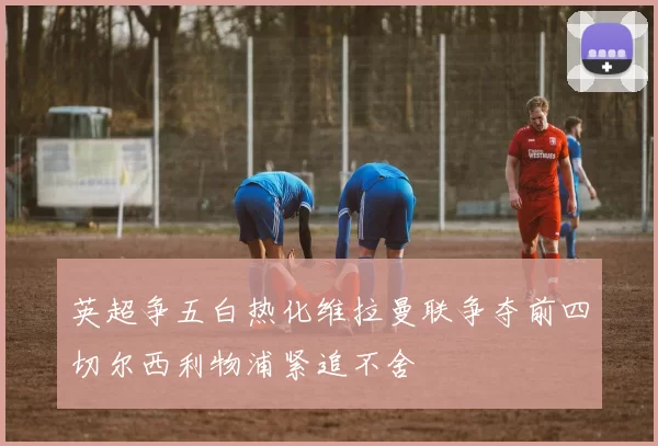 英超争五白热化维拉曼联争夺前四切尔西利物浦紧追不舍