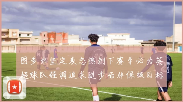 图多尔坚定表态热刺下赛季必为英超球队强调追求进步而非保级目标