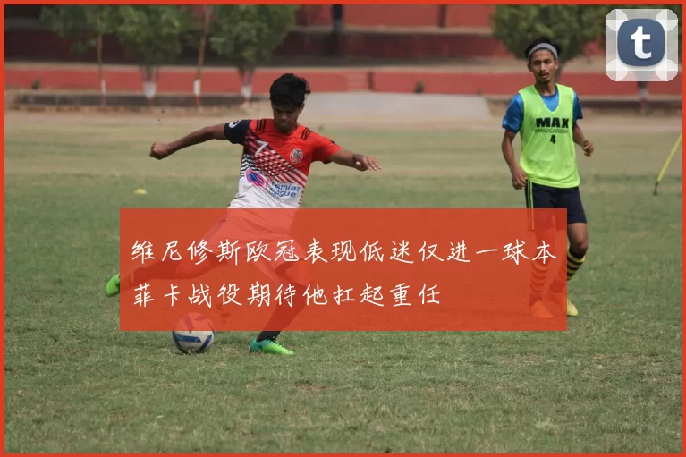 维尼修斯欧冠表现低迷仅进一球本菲卡战役期待他扛起重任