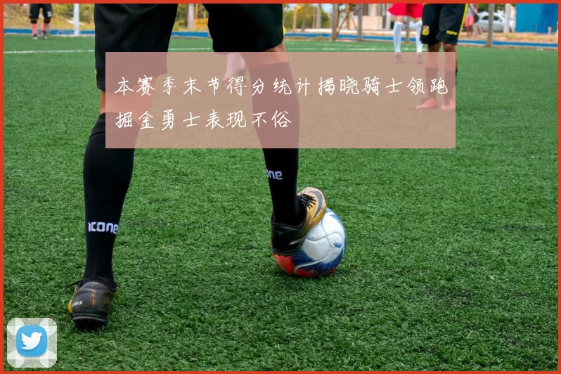 本赛季末节得分统计揭晓骑士领跑掘金勇士表现不俗