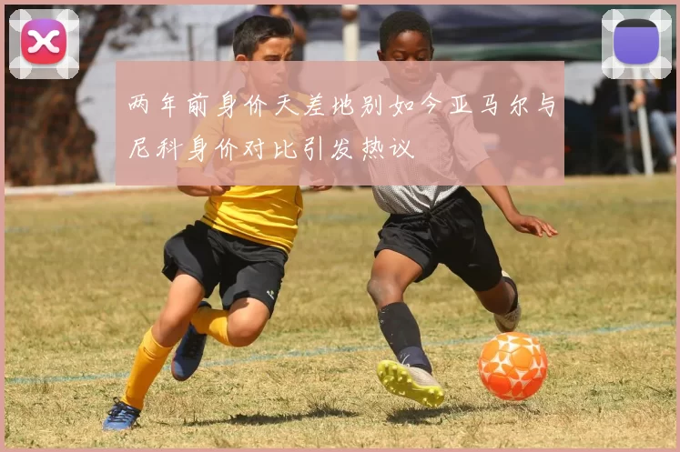 两年前身价天差地别如今亚马尔与尼科身价对比引发热议