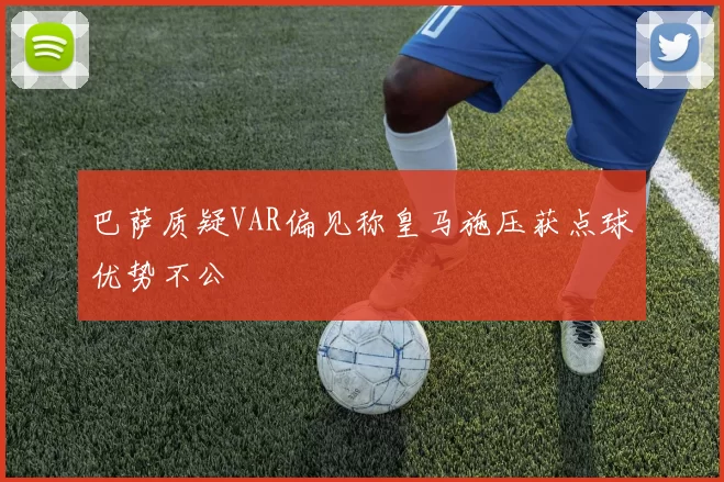 巴萨质疑VAR偏见称皇马施压获点球优势不公