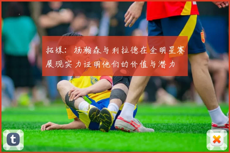 拓媒：杨瀚森与利拉德在全明星赛展现实力证明他们的价值与潜力