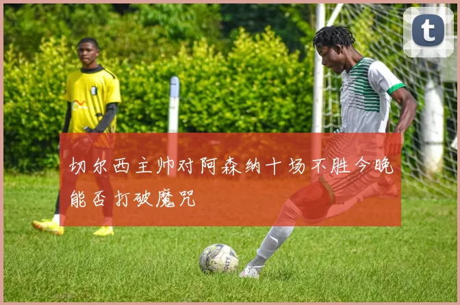 切尔西主帅对阿森纳十场不胜今晚能否打破魔咒