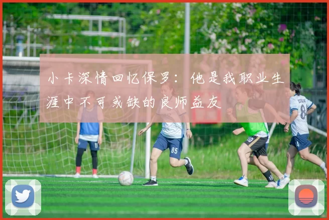 小卡深情回忆保罗：他是我职业生涯中不可或缺的良师益友