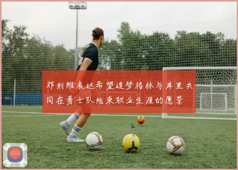 邓利维表达希望追梦格林与库里共同在勇士队结束职业生涯的愿景