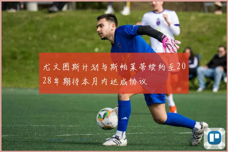 尤文图斯计划与斯帕莱蒂续约至2028年期待本月内达成协议