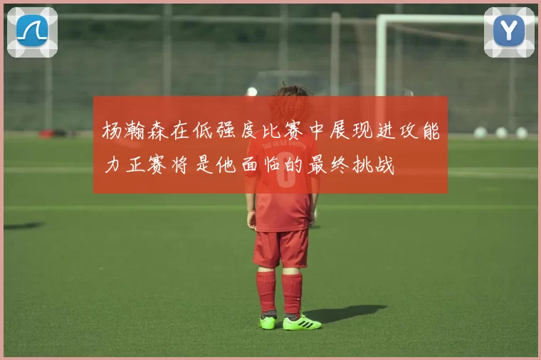 杨瀚森在低强度比赛中展现进攻能力正赛将是他面临的最终挑战