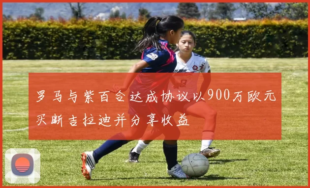 罗马与紫百合达成协议以900万欧元买断吉拉迪并分享收益