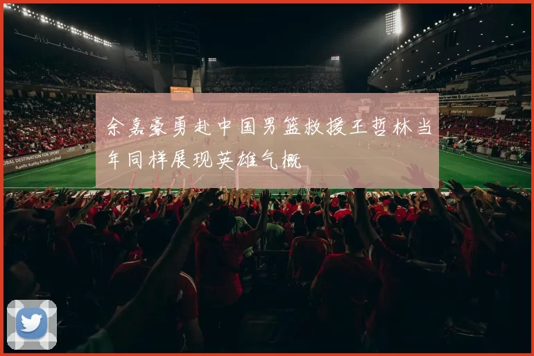 余嘉豪勇赴中国男篮救援王哲林当年同样展现英雄气概